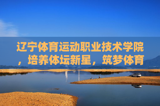 辽宁体育运动职业技术学院,培养体坛新星,筑梦体育未来,辽宁体育运动职业技术学院,育新星 筑梦体育未来