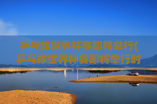 乒乓球世界杯赛即将举行(乒乓球世界杯赛即将举行时间)