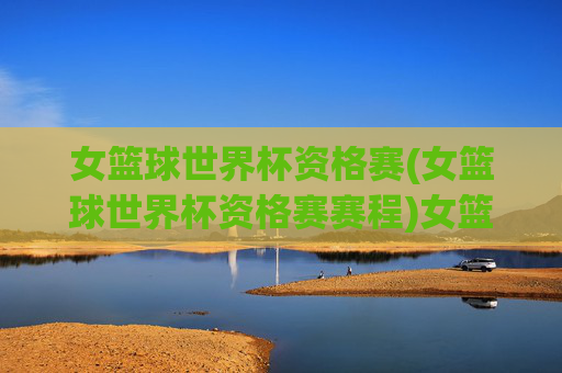 女篮球世界杯资格赛(女篮球世界杯资格赛赛程)女篮球世界杯资格赛赛程
