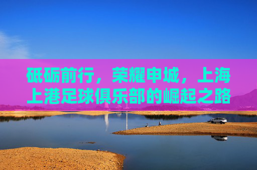 砥砺前行,荣耀申城,上海上港足球俱乐部的崛起之路,砥砺前行铸荣耀,申城崛起上海上港