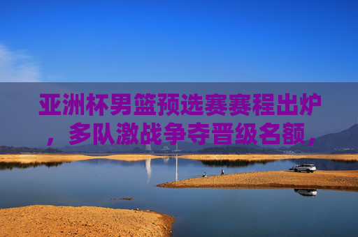 亚洲杯男篮预选赛赛程出炉,多队激战争夺晋级名额,看点解析,亚洲杯男篮预选赛赛程出炉 多队激战争夺晋级名额看点解析
