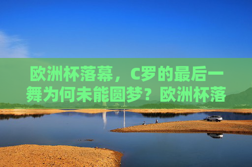 欧洲杯落幕，C罗的最后一舞为何未能圆梦？欧洲杯落幕，C罗最后一舞梦未圆