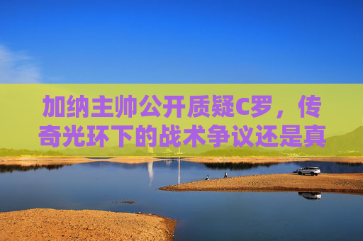 加纳主帅公开质疑C罗，传奇光环下的战术争议还是真实挑战？加纳主帅质疑C罗，光环下的战术争议还是真实挑战？