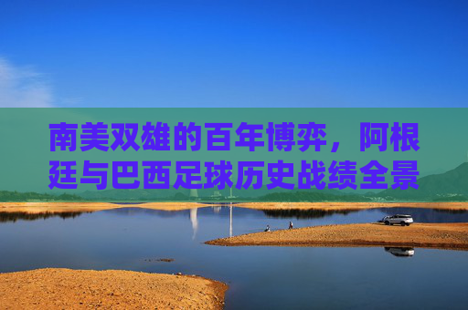 南美双雄的百年博弈,阿根廷与巴西足球历史战绩全景,南美双雄百年博弈,阿根廷巴西足球历史战绩全景