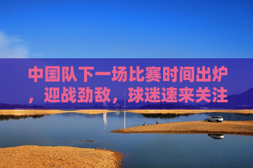 中国队下一场比赛时间出炉,迎战劲敌,球迷速来关注,中国队下一战时间出炉!迎战劲敌,球迷速来关注