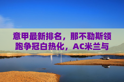 意甲最新排名，那不勒斯领跑争冠白热化，AC米兰与国际米兰紧追不舍，保级区混战升级，意甲最新排名，那不勒斯领跑争冠白热化，AC米兰国米紧追，保级区混战升级