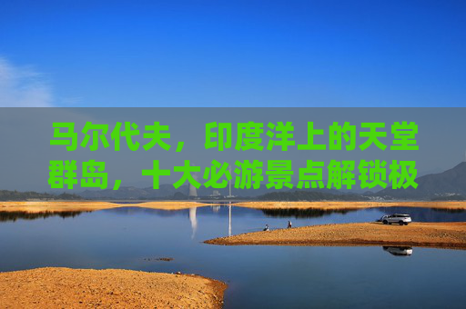 马尔代夫,印度洋上的天堂群岛,十大必游景点解锁极致海岛体验
