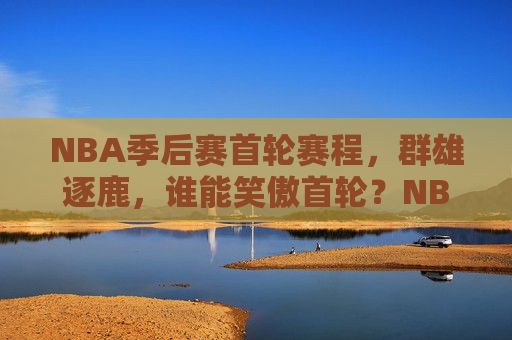 NBA季后赛首轮赛程，群雄逐鹿，谁能笑傲首轮？NBA季后赛首轮，群雄逐鹿，谁能笑傲？
