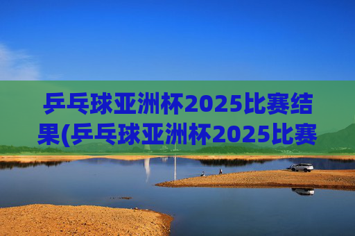 乒乓球亚洲杯2025比赛结果(乒乓球亚洲杯2025比赛结果查询)
