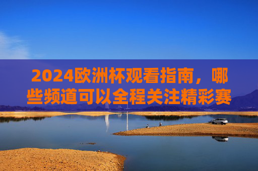 2024欧洲杯观看指南，哪些频道可以全程关注精彩赛事？2024欧洲杯观看指南，全程赛事频道全解析