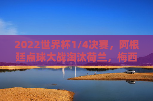 2022世界杯1/4决赛,阿根廷点球大战淘汰荷兰,梅西率队晋级四强,2022世界杯1/4决赛,阿根廷点球大战淘汰荷兰,梅西率队晋级四强