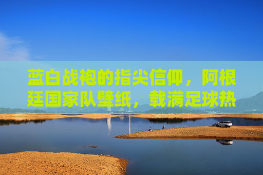 蓝白战袍的指尖信仰,阿根廷国家队壁纸,载满足球热血与荣耀记忆,蓝白战袍指尖信仰,阿根廷热血荣耀壁纸