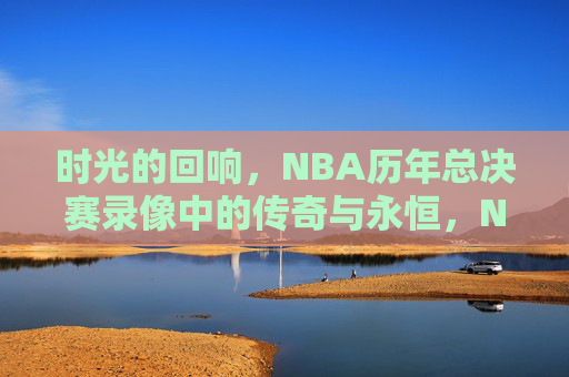 时光的回响，NBA历年总决赛录像中的传奇与永恒，NBA总决赛录像，时光回响中的传奇永恒