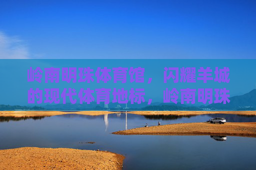 岭南明珠体育馆,闪耀羊城的现代体育地标,岭南明珠体育馆,闪耀羊城的现代体育地标