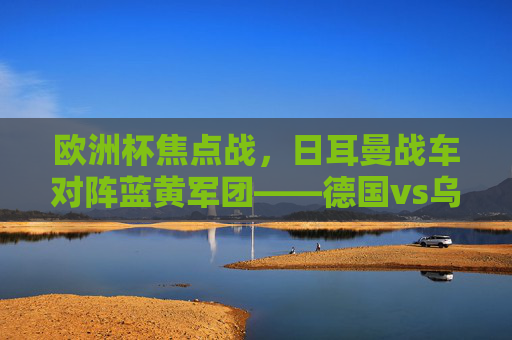 欧洲杯焦点战,日耳曼战车对阵蓝黄军团——德国vs乌克兰战术与意志的较量,欧洲杯焦点战,德国vs乌克兰,战术与意志的较量