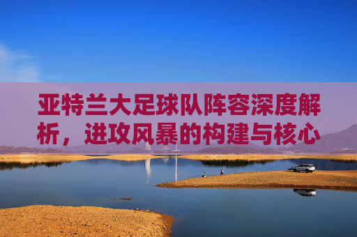 亚特兰大足球队阵容深度解析,进攻风暴的构建与核心力量