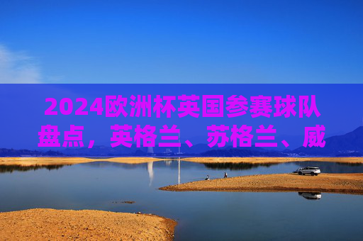 2024欧洲杯英国参赛球队盘点，英格兰、苏格兰、威尔士晋级，北爱尔兰无缘，2024欧洲杯，英国三队晋级，北爱尔兰无缘