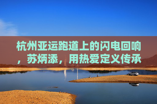 杭州亚运跑道上的闪电回响,苏炳添,用热爱定义传承,苏炳添亚运跑道闪电回响,热爱定义传承