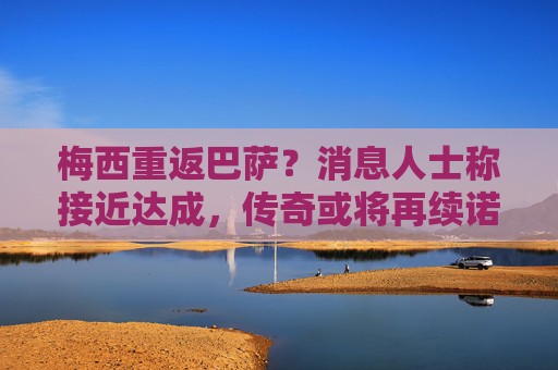 梅西重返巴萨？消息人士称接近达成，传奇或将再续诺坎普前缘，梅西重返巴萨接近达成，传奇诺坎普前缘或再续