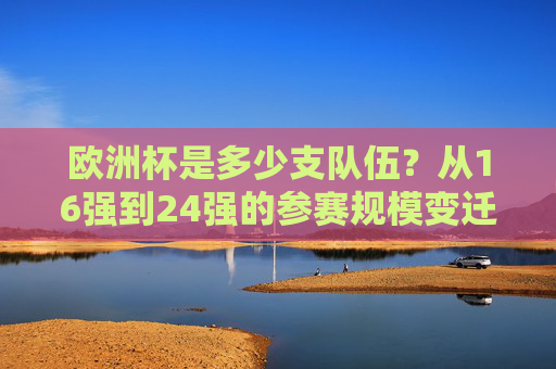 欧洲杯是多少支队伍?从16强到24强的参赛规模变迁,欧洲杯参赛规模变迁,从16强到24强