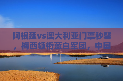 阿根廷vs澳大利亚门票秒罄，梅西领衔蓝白军团，中国球迷一票难求为巅峰对决狂热，阿根廷vs澳大利亚门票秒罄，梅西领衔引中国球迷一票难求狂热