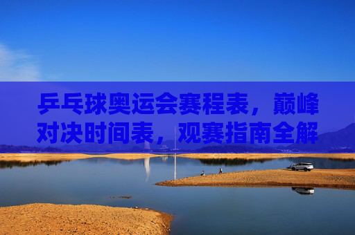 乒乓球奥运会赛程表，巅峰对决时间表，观赛指南全解析，乒乓球奥运会赛程表，巅峰对决时间与观赛指南全解析