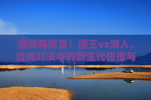 宿敌再聚首！国王vs湖人，经典对决中的新生代碰撞与西部格局之争，宿敌再聚首，国王vs湖人新生代碰撞与西部格局之争