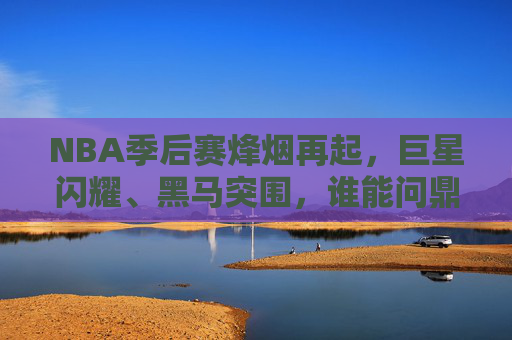 NBA季后赛烽烟再起，巨星闪耀、黑马突围，谁能问鼎总冠军？NBA季后赛烽烟再起，巨星闪耀黑马突围，谁能问鼎总冠军？