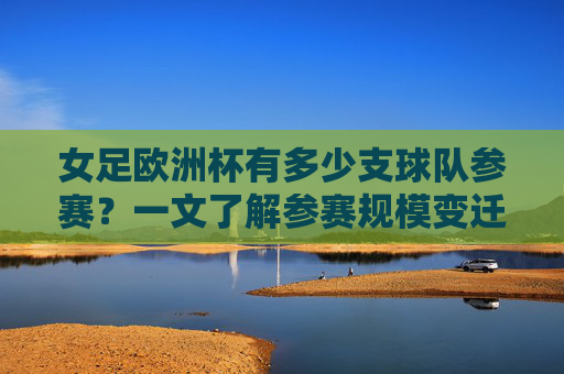 女足欧洲杯有多少支球队参赛?一文了解参赛规模变迁,女足欧洲杯参赛规模变迁