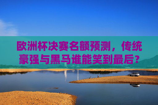 欧洲杯决赛名额预测,传统豪强与黑马谁能笑到最后?