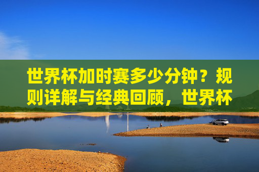 世界杯加时赛多少分钟？规则详解与经典回顾，世界杯加时赛多少分钟，规则详解与经典回顾