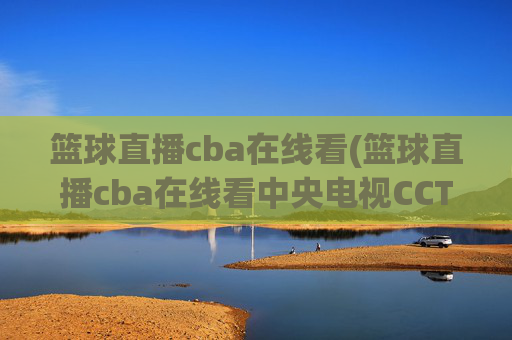 篮球直播cba在线看(篮球直播cba在线看中央电视CCTV5)