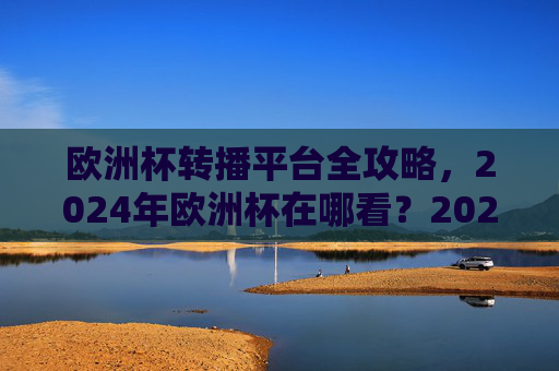 欧洲杯转播平台全攻略，2024年欧洲杯在哪看？2024年欧洲杯转播平台全攻略