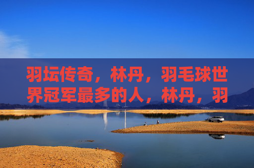 羽坛传奇，林丹，羽毛球世界冠军最多的人，林丹，羽坛传奇，羽毛球世界冠军最多的人