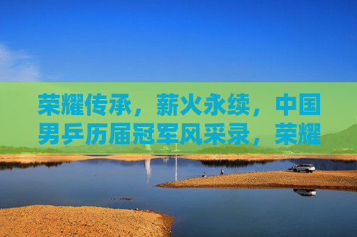 荣耀传承，薪火永续，中国男乒历届冠军风采录，荣耀薪火传，中国男乒历届冠军风采录