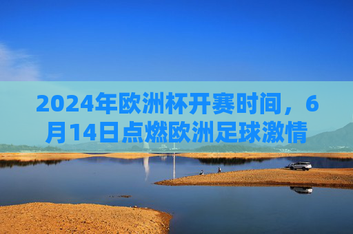 2024年欧洲杯开赛时间,6月14日点燃欧洲足球激情