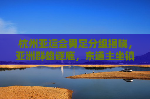 杭州亚运会男足分组揭晓，亚洲群雄逐鹿，东道主坐镇A组引关注，杭州亚运会男足分组揭晓，东道主坐镇A组引关注