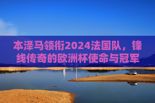 本泽马领衔2024法国队,锋线传奇的欧洲杯使命与冠军拼图,本泽马领衔法国锋线传奇,2024欧洲杯再拼冠军