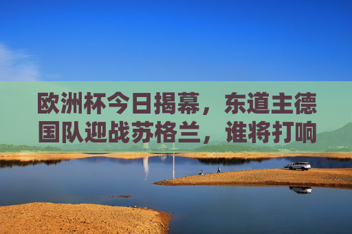 欧洲杯今日揭幕，东道主德国队迎战苏格兰，谁将打响第一枪？欧洲杯揭幕战，德国迎战苏格兰，谁打响第一枪？