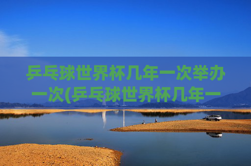 乒乓球世界杯几年一次举办一次(乒乓球世界杯几年一次举办一次)