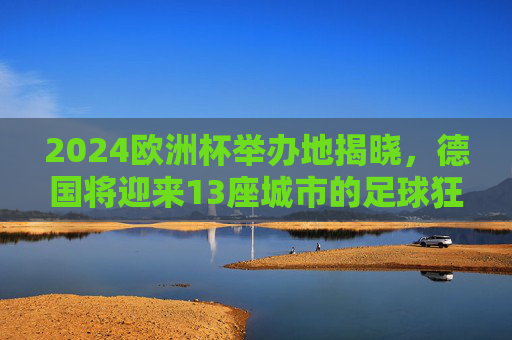 2024欧洲杯举办地揭晓，德国将迎来13座城市的足球狂欢，2024欧洲杯举办地揭晓，德国13城将迎足球狂欢