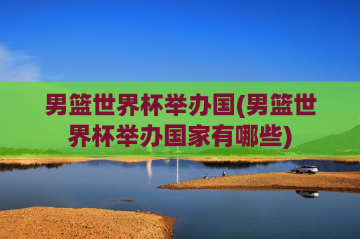 男篮世界杯举办国(男篮世界杯举办国家有哪些)