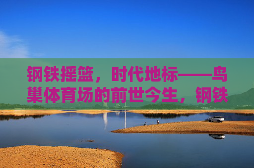 钢铁摇篮,时代地标——鸟巢体育场的前世今生,钢铁摇篮,时代地标——鸟巢的前世今生