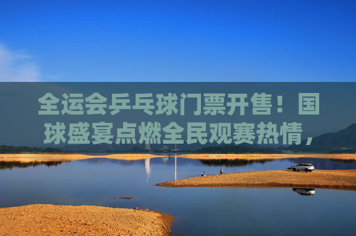 全运会乒乓球门票开售！国球盛宴点燃全民观赛热情，一票难求背后的乒乓热潮，全运会乒乓球门票开售点燃全民乒乓热潮，一票难求彰显国球魅力