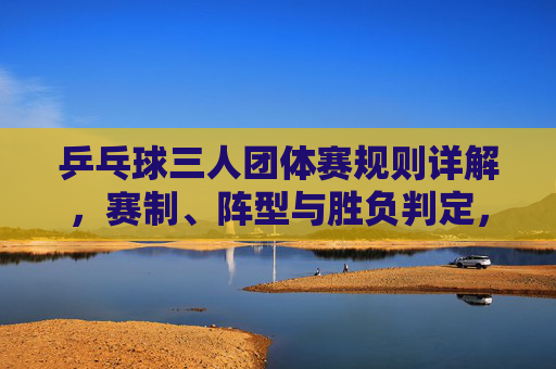 乒乓球三人团体赛规则详解,赛制、阵型与胜负判定,乒乓球三人团体赛规则详解,赛制、阵型与胜负判定