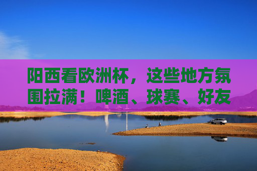 阳西看欧洲杯，这些地方氛围拉满！啤酒、球赛、好友，夏夜就该这么过！阳西夏夜看欧洲杯，啤酒、球赛、好友，氛围拉满！