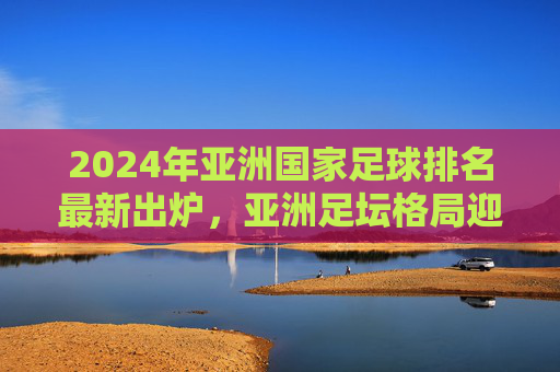 2024年亚洲国家足球排名最新出炉,亚洲足坛格局迎新变数?2024亚洲国家足球排名出炉 足坛格局迎新变数