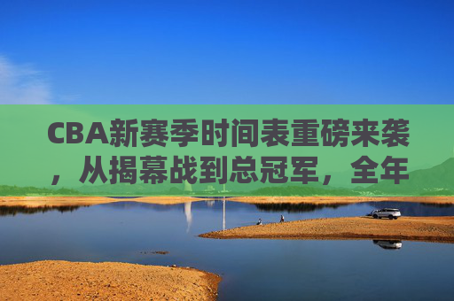 CBA新赛季时间表重磅来袭,从揭幕战到总冠军,全年赛程速览