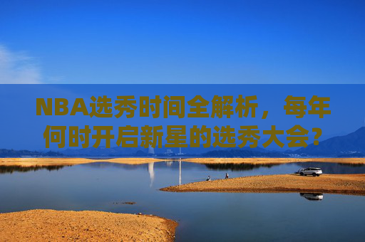NBA选秀时间全解析，每年何时开启新星的选秀大会？NBA选秀时间全解析，每年新星大会何时开启？