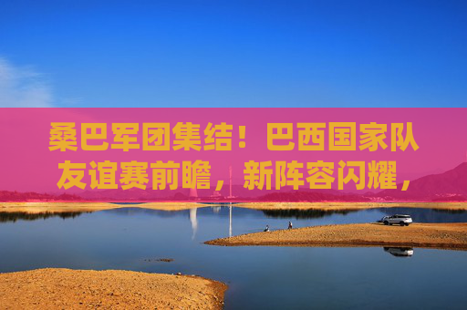 桑巴军团集结！巴西国家队友谊赛前瞻，新阵容闪耀，剑指大赛热身，桑巴军团新阵容集结 友谊赛剑指大赛热身